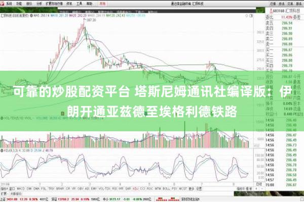 可靠的炒股配资平台 塔斯尼姆通讯社编译版：伊朗开通亚兹德至埃格利德铁路