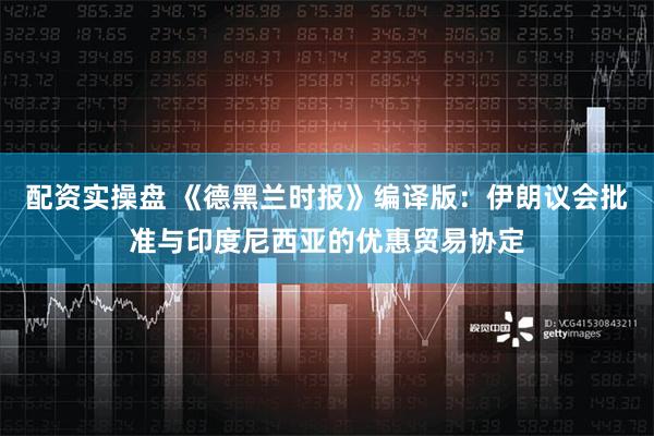 配资实操盘 《德黑兰时报》编译版：伊朗议会批准与印度尼西亚的优惠贸易协定