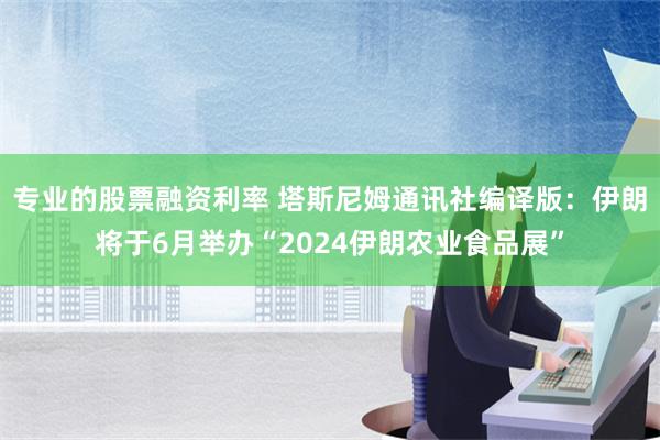 专业的股票融资利率 塔斯尼姆通讯社编译版：伊朗将于6月举办“2024伊朗农业食品展”