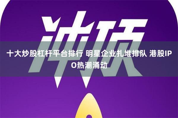 十大炒股杠杆平台排行 明星企业扎堆排队 港股IPO热潮涌动