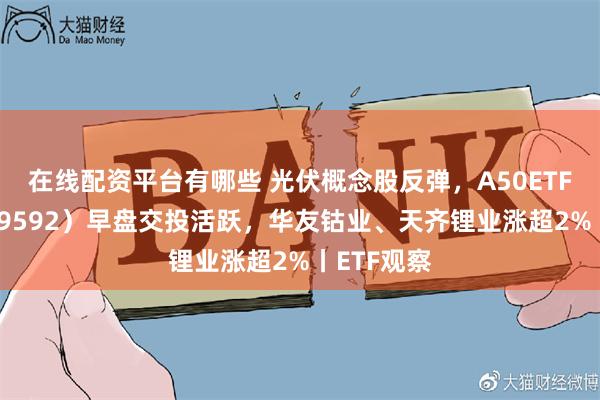 在线配资平台有哪些 光伏概念股反弹，A50ETF基金（159592）早盘交投活跃，华友钴业、天齐锂业涨超2%丨ETF观察