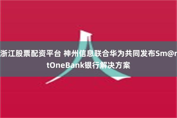 浙江股票配资平台 神州信息联合华为共同发布Sm@rtOneBank银行解决方案