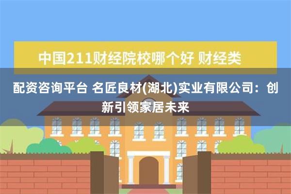 配资咨询平台 名匠良材(湖北)实业有限公司：创新引领家居未来