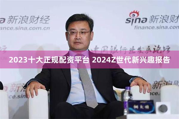 2023十大正规配资平台 2024Z世代新兴趣报告