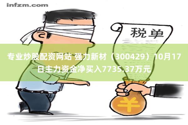 专业炒股配资网站 强力新材（300429）10月17日主力资金净买入7735.37万元