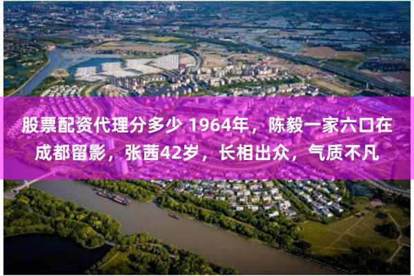 股票配资代理分多少 1964年，陈毅一家六口在成都留影，张茜42岁，长相出众，气质不凡