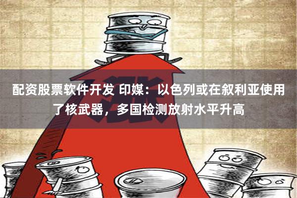 配资股票软件开发 印媒：以色列或在叙利亚使用了核武器，多国检测放射水平升高