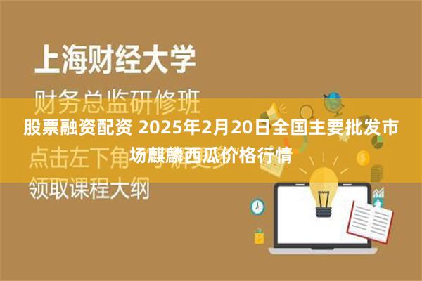 股票融资配资 2025年2月20日全国主要批发市场麒麟西瓜价格行情